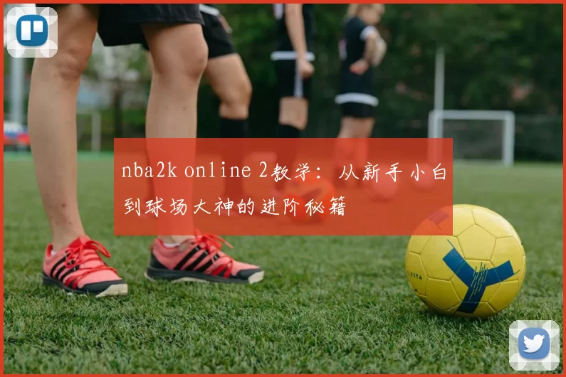 nba2k online 2教学:从新手小白到球场大神的进阶秘籍