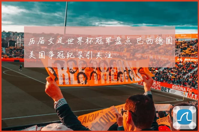 历届女足世界杯冠军盘点 巴西德国美国争冠纪录引关注