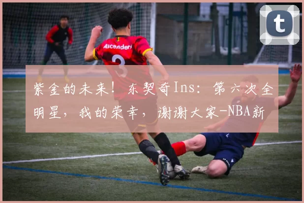 紫金的未来！东契奇Ins：第六次全明星，我的荣幸，谢谢大家-NBA新闻