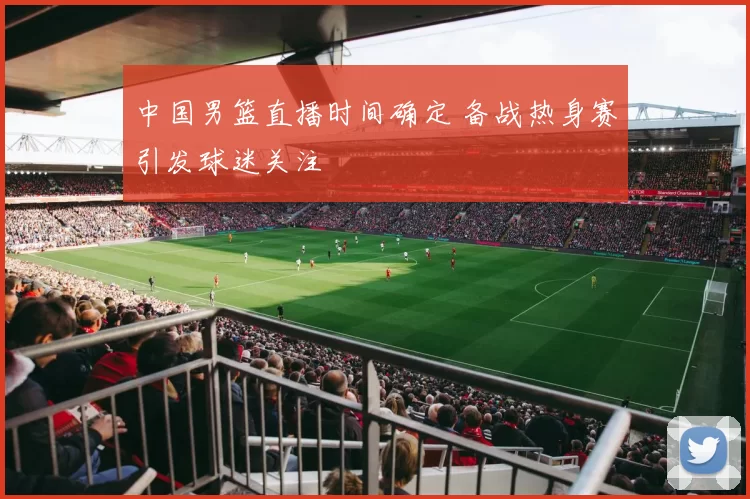 中国男篮直播时间确定 备战热身赛引发球迷关注