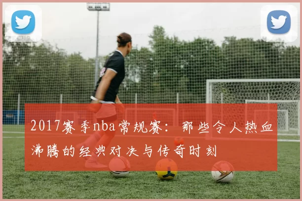 2017赛季nba常规赛：那些令人热血沸腾的经典对决与传奇时刻