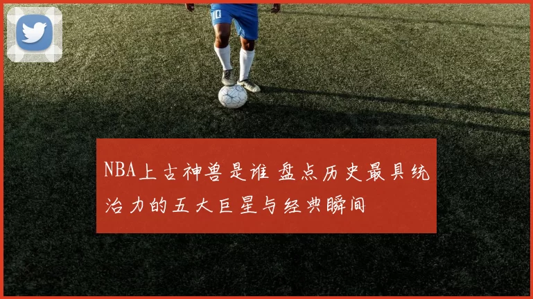NBA上古神兽是谁 盘点历史最具统治力的五大巨星与经典瞬间