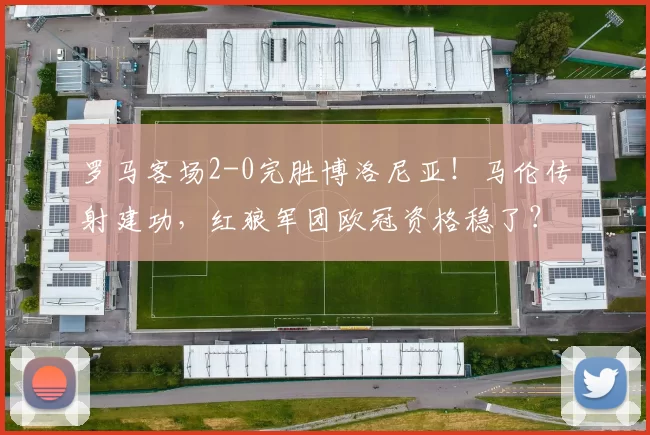 罗马客场2-0完胜博洛尼亚！马伦传射建功，红狼军团欧冠资格稳了？