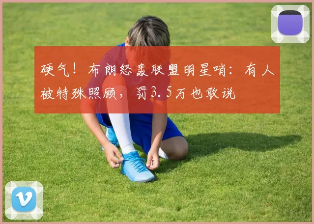 硬气!布朗怒轰联盟明星哨:有人被特殊照顾,罚3.5万也敢说