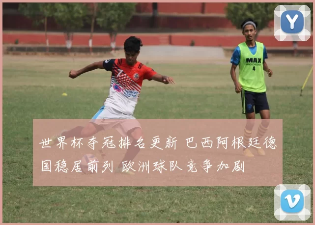 世界杯夺冠排名更新 巴西阿根廷德国稳居前列 欧洲球队竞争加剧