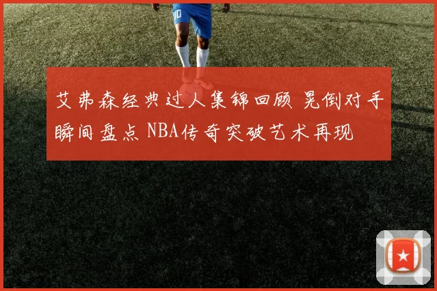 艾弗森经典过人集锦回顾 晃倒对手瞬间盘点 NBA传奇突破艺术再现