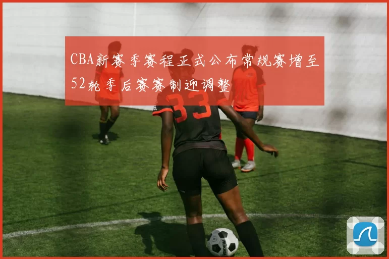 CBA新赛季赛程正式公布常规赛增至52轮季后赛赛制迎调整