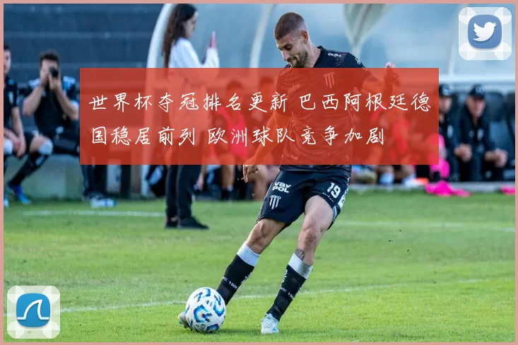 世界杯夺冠排名更新 巴西阿根廷德国稳居前列 欧洲球队竞争加剧