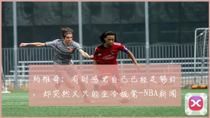 约维奇：有时感觉自己已经足够好，却突然又只能坐冷板凳-NBA新闻