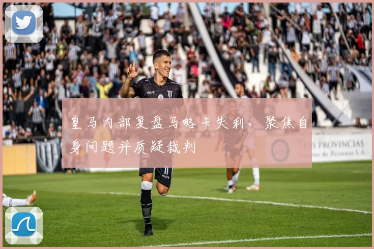 皇马内部复盘马略卡失利，聚焦自身问题并质疑裁判