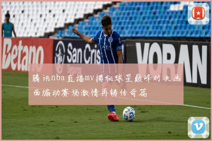 腾讯nba直播mv揭秘球星巅峰对决画面煽动赛场激情再铸传奇篇