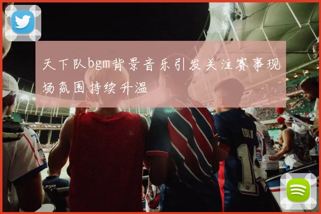 天下队bgm背景音乐引发关注赛事现场氛围持续升温