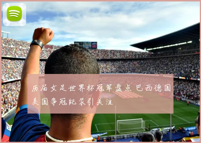 历届女足世界杯冠军盘点 巴西德国美国争冠纪录引关注