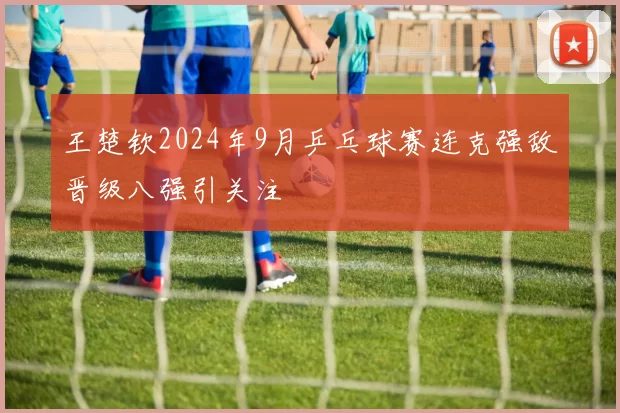 王楚钦2024年9月乒乓球赛连克强敌晋级八强引关注