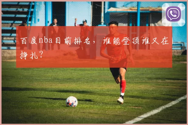 百度nba目前排名，谁能登顶谁又在挣扎？