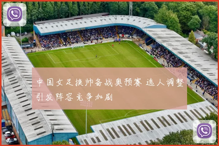 中国女足换帅备战奥预赛 选人调整引发阵容竞争加剧