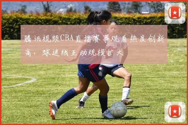 腾讯视频CBA直播赛事观看热度创新高，球迷线互动规模扩大