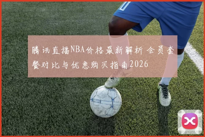 腾讯直播NBA价格最新解析 会员套餐对比与优惠购买指南2026