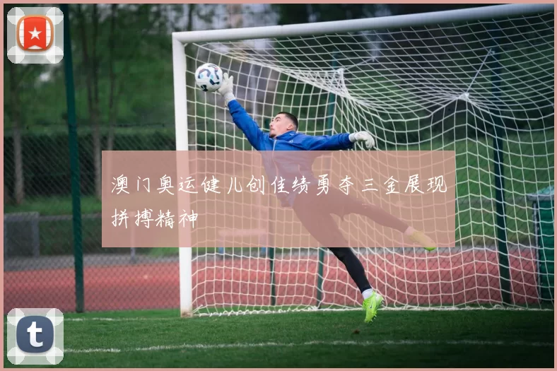 澳门奥运健儿创佳绩勇夺三金展现拼搏精神