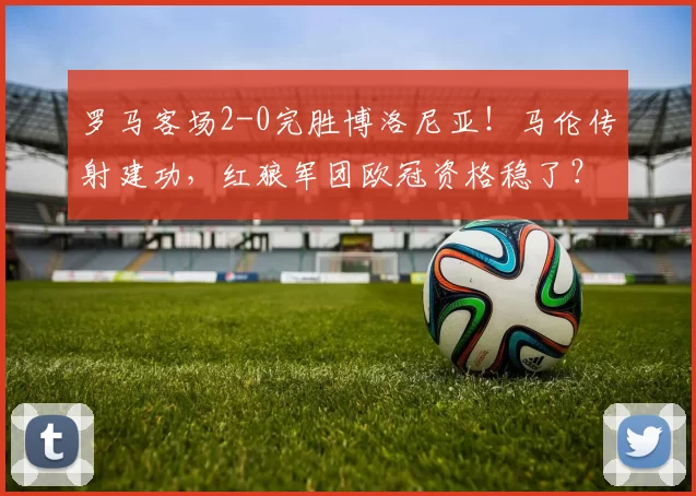 罗马客场2-0完胜博洛尼亚！马伦传射建功，红狼军团欧冠资格稳了？