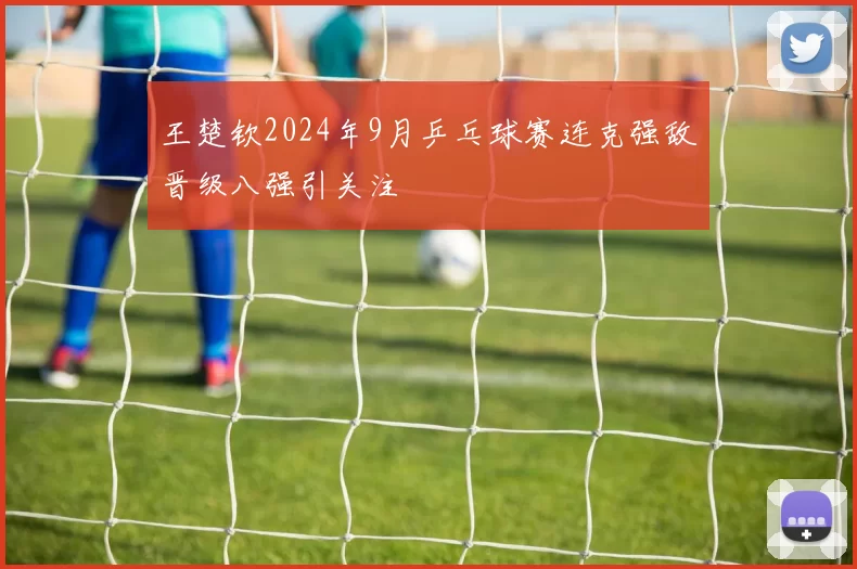 王楚钦2024年9月乒乓球赛连克强敌晋级八强引关注