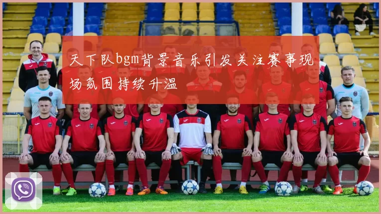 天下队bgm背景音乐引发关注赛事现场氛围持续升温