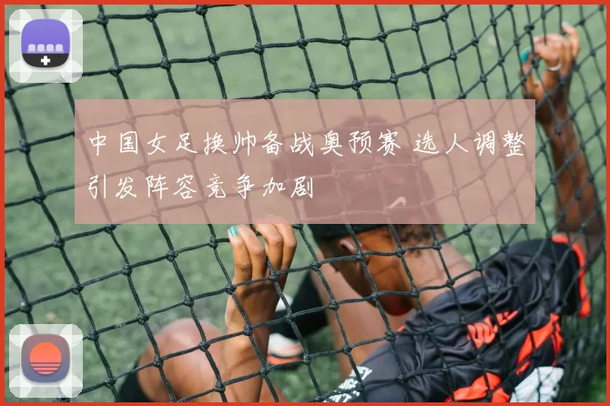 中国女足换帅备战奥预赛 选人调整引发阵容竞争加剧