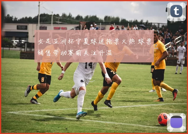 女足亚洲杯宁夏球迷抢票火热 球票销售带动赛前关注升温