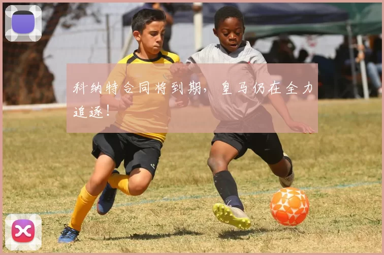 科纳特合同将到期，皇马仍在全力追逐！