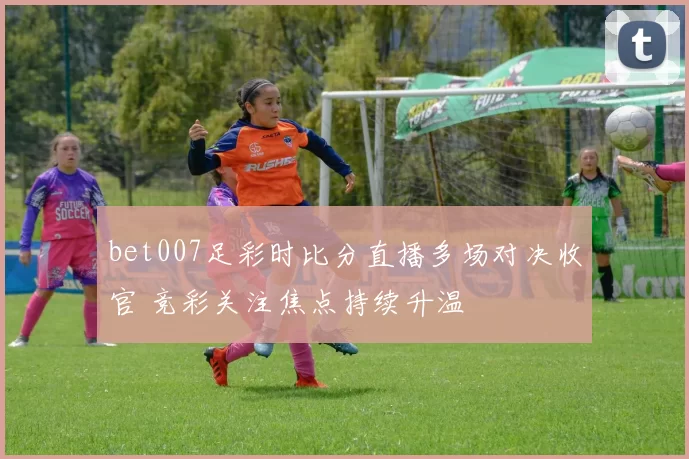 bet007足彩时比分直播多场对决收官 竞彩关注焦点持续升温