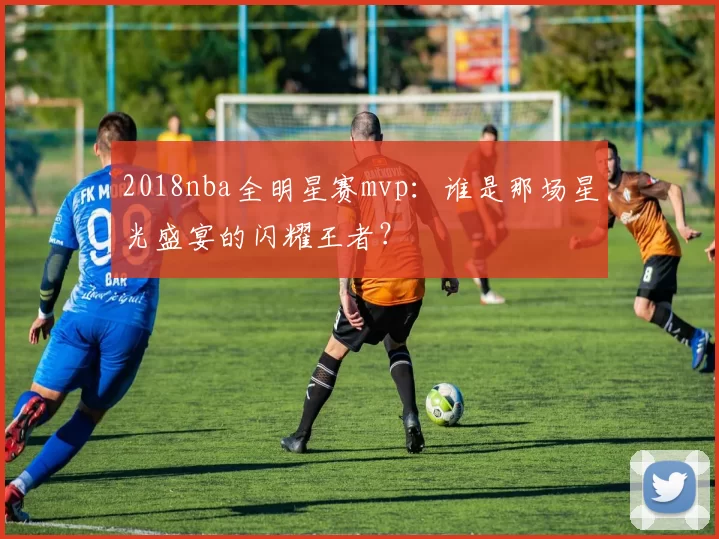 2018nba全明星赛mvp：谁是那场星光盛宴的闪耀王者？