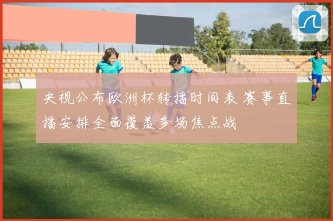 央视公布欧洲杯转播时间表 赛事直播安排全面覆盖多场焦点战