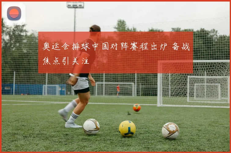奥运会排球中国对阵赛程出炉 备战焦点引关注