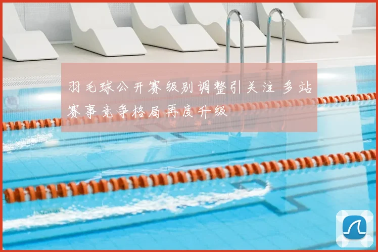 羽毛球公开赛级别调整引关注 多站赛事竞争格局再度升级