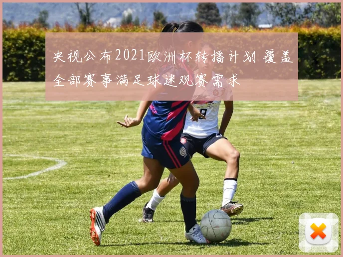 央视公布2021欧洲杯转播计划 覆盖全部赛事满足球迷观赛需求
